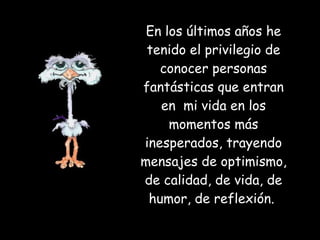 En los últimos años he tenido el privilegio de conocer personas fantásticas que entran en  mi vida en los momentos más inesperados, trayendo mensajes de optimismo, de calidad, de vida, de humor, de reflexión.  