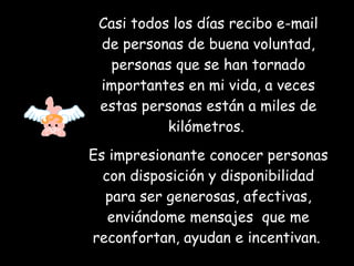 Casi todos los días recibo e-mail de personas de buena voluntad, personas que se han tornado importantes en mi vida, a veces estas personas están a miles de kilómetros.  Es impresionante conocer personas con disposición y disponibilidad para ser generosas, afectivas, enviándome mensajes  que me reconfortan, ayudan e incentivan.   