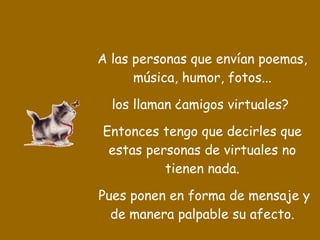 A las personas que envían poemas, música, humor, fotos... los llaman ¿amigos virtuales?  Entonces tengo que decirles que estas personas de virtuales no tienen nada. Pues ponen en forma de mensaje y de manera palpable su afecto. 