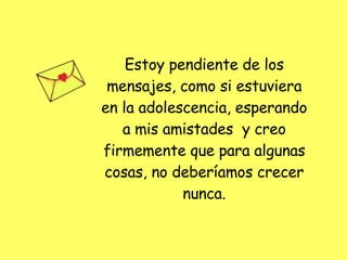 Estoy pendiente de los mensajes, como si estuviera en la adolescencia, esperando a mis amistades  y creo firmemente que para algunas cosas, no deberíamos crecer nunca. 