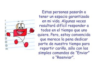 Estas personas pasarán a tener un espacio garantizado en mi vida. Algunas veces resultará difícil responder a todos en el tiempo que uno quiere. Pero, estoy convencida que merece la pena dedicar parte de nuestro tiempo para repartir cariño, sólo con los simples comandos de “Enviar” o “Reenviar”.   