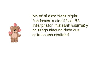 No sé sí esto tiene algún fundamento científico. Sé interpretar mis sentimientos y no tengo ninguna duda que esto es una realidad. 