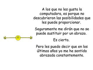 A los que no les gusta la computadora, es porque no descubrieron las posibilidades que les puede proporcionar.  Seguramente me dirán que no se puede sustituir por un abrazo.  Es cierto.  Pero les puedo decir que en los últimos años yo me he sentido abrazada constantemente. 