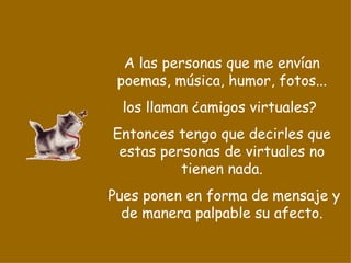 A las personas que me envían poemas, música, humor, fotos... los llaman ¿amigos virtuales?  Entonces tengo que decirles que estas personas de virtuales no tienen nada. Pues ponen en forma de mensaje y de manera palpable su afecto. 