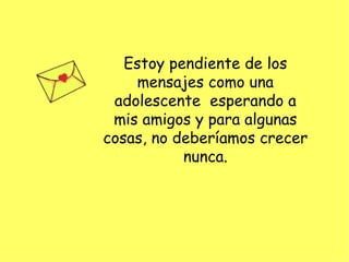 Estoy pendiente de los mensajes como una adolescente  esperando a mis amigos y para algunas cosas, no deberíamos crecer nunca. 