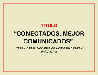 TITULO
“CONECTADOS, MEJOR
COMUNICADOS”.
(TRABAJO REALIZADO EN BASE A OBSERVACIONES Y
PRÁCTICAS)
 