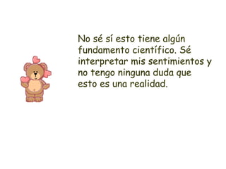 No sé sí esto tiene algún fundamento científico. Sé interpretar mis sentimientos y no tengo ninguna duda que esto es una realidad. 