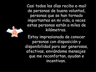 Casi todos los días recibo e-mail de personas de buena voluntad, personas que se han tornado importantes en mi vida, a veces estas personas están a miles de kilómetros.  Estoy impresionada de conocer personas con disposición y disponibilidad para ser generosas, afectivas, enviándome mensajes  que me reconfortan, ayudan e incentivan.   