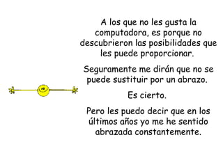 A los que no les gusta la computadora, es porque no descubrieron las posibilidades que les puede proporcionar.  Seguramente me dirán que no se puede sustituir por un abrazo.  Es cierto.  Pero les puedo decir que en los últimos años yo me he sentido abrazada constantemente. 