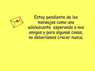 Estoy pendiente de los mensajes como una adolescente  esperando a mis amigos y para algunas cosas, no deberíamos crecer nunca. 