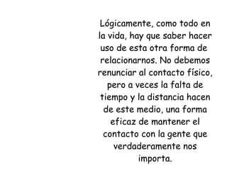 Lógicamente, como todo en la vida, hay que saber hacer uso de esta otra forma de  relacionarnos. No debemos renunciar al contacto físico, pero a veces la falta de tiempo y la distancia hacen de este medio, una forma eficaz de mantener el contacto con la gente que verdaderamente nos importa. 