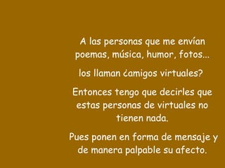 A las personas que me envían poemas, música, humor, fotos... los llaman ¿amigos virtuales?  Entonces tengo que decirles que estas personas de virtuales no tienen nada. Pues ponen en forma de mensaje y de manera palpable su afecto. 