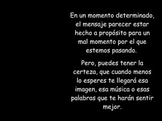 En un momento determinado, el mensaje parecer estar hecho a propósito para un mal momento por el que estemos pasando.  Pero, puedes tener la certeza, que cuando menos lo esperes te llegará esa imagen, esa música o esas palabras que te harán sentir mejor. 