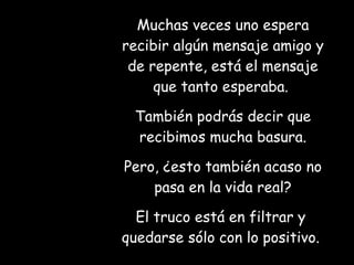 Muchas veces uno espera recibir algún mensaje amigo y de repente, está el mensaje que tanto esperaba.  También podrás decir que recibimos mucha basura. Pero, ¿esto también acaso no pasa en la vida real? El truco está en filtrar y  quedarse sólo con lo positivo.   