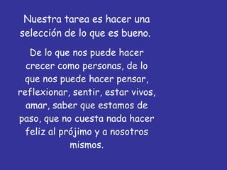 Nuestra tarea es hacer una selección de lo que es bueno.  De lo que nos puede hacer crecer como personas, de lo que nos puede hacer pensar, reflexionar, sentir, estar vivos, amar, saber que estamos de paso, que no cuesta nada hacer feliz al prójimo y a nosotros mismos. 