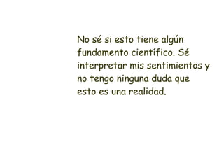 No sé si esto tiene algún fundamento científico. Sé interpretar mis sentimientos y no tengo ninguna duda que esto es una realidad. 