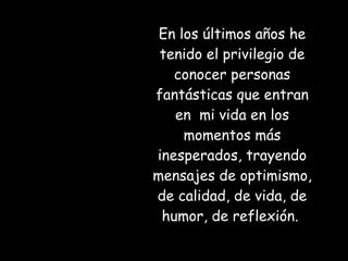 En los últimos años he tenido el privilegio de conocer personas fantásticas que entran en  mi vida en los momentos más inesperados, trayendo mensajes de optimismo, de calidad, de vida, de humor, de reflexión.  