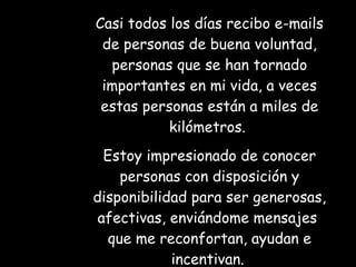 Casi todos los días recibo e-mails de personas de buena voluntad, personas que se han tornado importantes en mi vida, a veces estas personas están a miles de kilómetros.  Estoy impresionado de conocer personas con disposición y disponibilidad para ser generosas, afectivas, enviándome mensajes  que me reconfortan, ayudan e incentivan.   