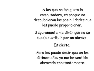 A los que no les gusta la computadora, es porque no descubrieron las posibilidades que les puede proporcionar.  Seguramente me dirán que no se puede sustituir por un abrazo.  Es cierto.  Pero les puedo decir que en los últimos años yo me he sentido abrazado constantemente. 