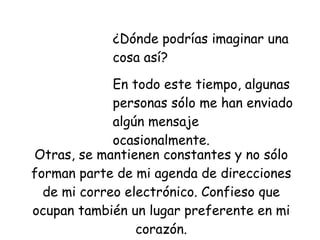 ¿Dónde podrías imaginar una cosa así?  En todo este tiempo, algunas  personas sólo me han enviado algún mensaje ocasionalmente. Otras, se mantienen constantes y no sólo forman parte de mi agenda de direcciones de mi correo electrónico. Confieso que ocupan también un lugar preferente en mi corazón. 