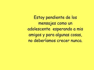 Estoy pendiente de los mensajes como un adolescente  esperando a mis amigos y para algunas cosas, no deberíamos crecer nunca. 