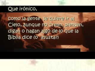 Que irónico,Que irónico,
como la gente se quiere ir alcomo la gente se quiere ir al
Cielo, aunque no crean, piensen,Cielo, aunque no crean, piensen,
digan o hagan algo de lo que ladigan o hagan algo de lo que la
Biblia dice (o asusta?)Biblia dice (o asusta?)
 