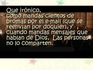 Que irónico,Que irónico,
como mandas cientos decomo mandas cientos de
bromas por el e-mail (quebromas por el e-mail (que ssee
reenvían por doquier), yreenvían por doquier), y
cuando mandas mensajes quecuando mandas mensajes que
hablan de Dios,  Las personashablan de Dios,  Las personas
no lo comparten.no lo comparten.
 