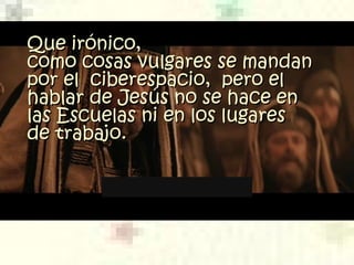 Que irónico,Que irónico,
como cosas vulgares se mandancomo cosas vulgares se mandan
por el  ciberespacio,  pero elpor el  ciberespacio,  pero el
hablar de Jesús no se hace enhablar de Jesús no se hace en
las Escuelaslas Escuelas nini en los lugaresen los lugares
de trabajo.de trabajo.
 