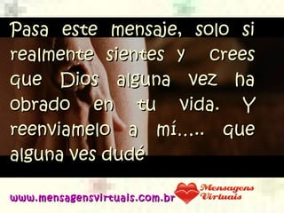 Pasa este mensaje, solo siPasa este mensaje, solo si
realmente sientesrealmente sientes y creesy crees
que Dios alguna vez haque Dios alguna vez ha
obrado en tu vida. Yobrado en tu vida. Y
reenviamelo a mí….. quereenviamelo a mí….. que
alguna ves dudéalguna ves dudé
www.mensagensvirtuais.com.brwww.mensagensvirtuais.com.br
 