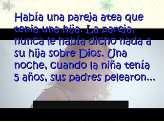 Había una pareja atea queHabía una pareja atea que
tenia una hijatenia una hija.. La pareja,La pareja,
nunca le había dicho nada anunca le había dicho nada a
su hija sobre Dios. Unasu hija sobre Dios. Una
noche, cuando la niña teníanoche, cuando la niña tenía
5 años, sus padres pelearon...5 años, sus padres pelearon...
 