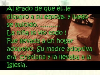 Al grado de que él..leAl grado de que él..le
disparo a su esposa, y luegodisparo a su esposa, y luego
se suicido. ……….se suicido. ……….
La niña lo vio todo !La niña lo vio todo !
Fue llevada a un hogarFue llevada a un hogar
adoptivo. Su madre adoptivaadoptivo. Su madre adoptiva
era  cristiana y la llevaba a laera  cristiana y la llevaba a la
Iglesia.Iglesia.
 
