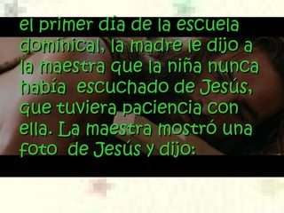 el primer día de la escuelael primer día de la escuela
dominical, la madre le dijo adominical, la madre le dijo a
la maestra que la niña nuncala maestra que la niña nunca
había escuchado de Jesús,había escuchado de Jesús,
que tuviera paciencia conque tuviera paciencia con
ella. La maestra mostró unaella. La maestra mostró una
foto de Jesús y dijo:foto de Jesús y dijo:
 