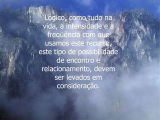 Lógico, como tudo na vida, a intensidade e a freqüência com que usamos este recurso, este tipo de possibilidade de encontro e relacionamento, devem ser levados em consideração. 