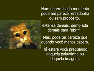 Num determinado momento pode até parecer enfadonha ou sem propósito,  extensa demais, demorada demais para "abrir“.  Mas, pode ter certeza que quando você menos espera, lá estará você precisando daquela palavrinha ou daquela imagem. 