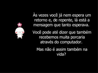 Às vezes você já nem espera um retorno e, de repente, lá está a mensagem que tanto esperava.  Você pode até dizer que também recebemos muita porcaria através do computador.  Mas não é assim também na vida?  