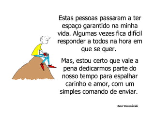 Estas pessoas passaram a ter espaço garantido na minha vida. Algumas vezes fica difícil responder a todos na hora em que se quer.  Mas, estou certo que vale a pena dedicarmos parte do nosso tempo para espalhar carinho e amor, com um simples comando de enviar.  Autor Desconhecido 