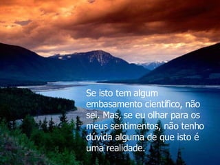 Se isto tem algum embasamento científico, não sei. Mas, se eu olhar para os meus sentimentos, não tenho dúvida alguma de que isto é uma realidade. 