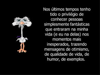 Nos últimos tempos tenho tido o privilégio de conhecer pessoas simplesmente fantásticas que entraram na minha vida (e eu na delas) nos momentos mais inesperados, trazendo mensagens de otimismo, de qualidade de vida, de humor, de exemplos.  