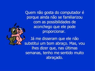 Quem não gosta do computador é porque ainda não se familiarizou com as possibilidades de aconchego que ele pode proporcionar.  Já me disseram que ele não substitui um bom abraço. Mas, vou lhes dizer que, nas últimas semanas, tenho me sentido muito abraçado. 
