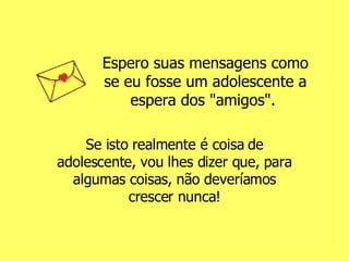 Espero suas mensagens como se eu fosse um adolescente a espera dos "amigos".  Se isto realmente é coisa de adolescente, vou lhes dizer que, para algumas coisas, não deveríamos crescer nunca! 