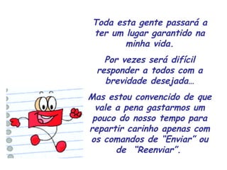 Toda esta gente passará a ter um lugar garantido na minha vida. Por vezes será difícil responder a todos com a brevidade desejada… Mas estou convencido de que vale a pena gastarmos um pouco do nosso tempo para repartir carinho apenas com os comandos de “Enviar” ou de  “Reenviar”.   