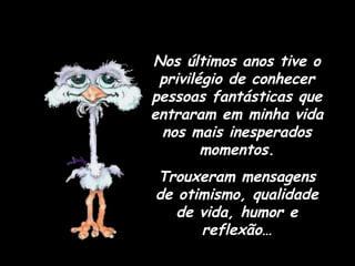 Nos últimos anos tive o privilégio de conhecer pessoas fantásticas que entraram em minha vida nos mais inesperados momentos. Trouxeram mensagens de otimismo, qualidade de vida, humor e reflexão… 