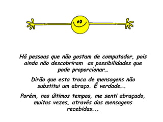 Há pessoas que não gostam de computador, pois ainda não descobriram  as possibilidades que pode proporcionar… Dirão que esta troca de mensagens não substitui um abraço. É verdade….  Porém, nos últimos tempos, me senti abraçado, muitas vezes, através das mensagens recebidas... 