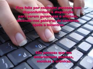 Fico feliz por conhecer pessoas com disponibilidade e disposição  para serem generosas e afetivas,  dizendo-nos palavras de conforto,  ajuda e incentivo. São pessoas que me  encaminham poemas,  músicas e crônicas. 
