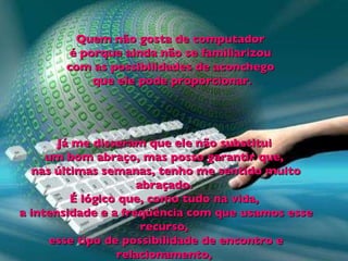 Quem não gosta de computador  é porque ainda não se familiarizou  com as possibilidades de aconchego  que ele pode proporcionar. Já me disseram que ele não substitui  um bom abraço, mas posso garantir que,  nas últimas semanas, tenho me sentido muito abraçado.  É lógico que, como tudo na vida,  a intensidade e a freqüência com que usamos esse recurso,  esse tipo de possibilidade de encontro e relacionamento,  devem ser levadas em consideração. 