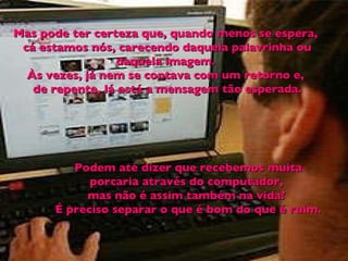 Mas pode ter certeza que, quando menos se espera,  cá estamos nós, carecendo daquela palavrinha ou daquela imagem.  Às vezes, já nem se contava com um retorno e,  de repente, lá está a mensagem tão esperada. Podem até dizer que recebemos muita porcaria através do computador,  mas não é assim também na vida?  É preciso separar o que é bom do que é ruim. 