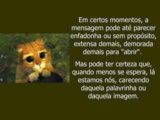 Em certos momentos, a mensagem pode até parecer enfadonha ou sem propósito, extensa demais, demorada demais para "abrir“.  Mas pode ter certeza que, quando menos se espera, lá estamos nós, carecendo daquela palavrinha ou daquela imagem. 