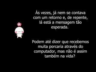 Às vezes, já nem se contava com um retorno e, de repente, lá está a mensagem tão esperada.  Podem até dizer que recebemos muita porcaria através do computador, mas não é assim também na vida?  