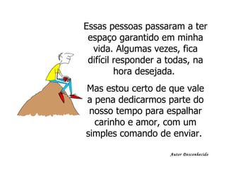 Essas pessoas passaram a ter espaço garantido em minha vida. Algumas vezes, fica difícil responder a todas, na hora desejada.  Mas estou certo de que vale a pena dedicarmos parte do nosso tempo para espalhar carinho e amor, com um simples comando de enviar.  Autor Desconhecido 