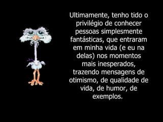 Ultimamente, tenho tido o privilégio de conhecer pessoas simplesmente fantásticas, que entraram em minha vida (e eu na delas) nos momentos mais inesperados, trazendo mensagens de otimismo, de qualidade de vida, de humor, de exemplos.  